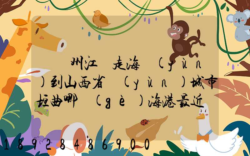 從廣州江門走海運(yùn)到山西省運(yùn)城市垣曲哪個(gè)海港最近。